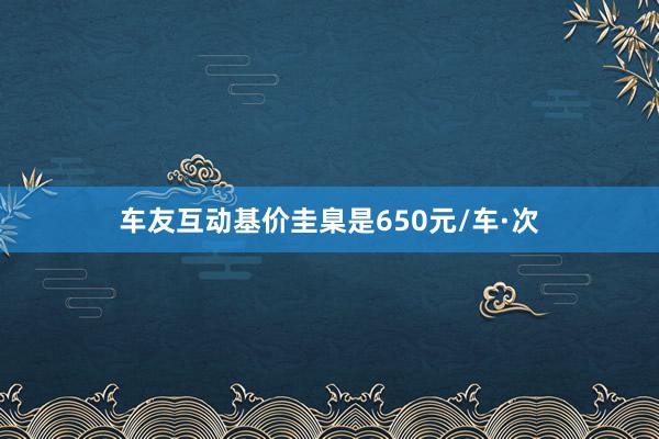 车友互动基价圭臬是650元/车·次