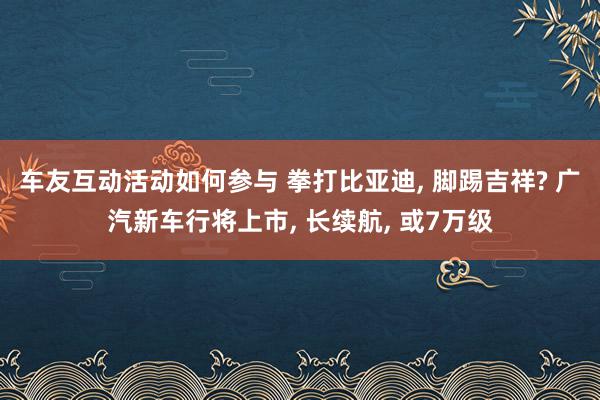 车友互动活动如何参与 拳打比亚迪, 脚踢吉祥? 广汽新车行将上市, 长续航, 或7万级