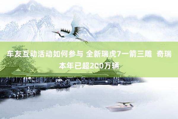 车友互动活动如何参与 全新瑞虎7一箭三雕  奇瑞本年已超200万辆