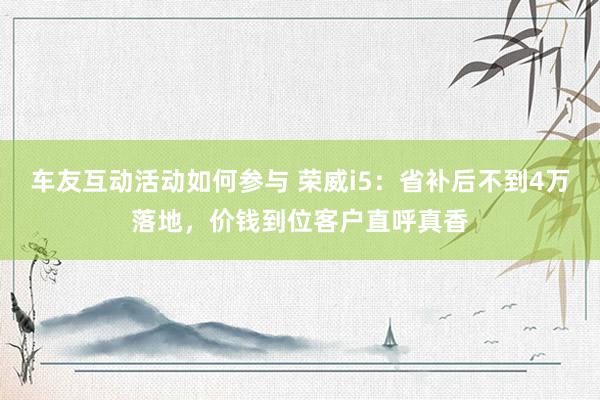 车友互动活动如何参与 荣威i5：省补后不到4万落地，价钱到位客户直呼真香