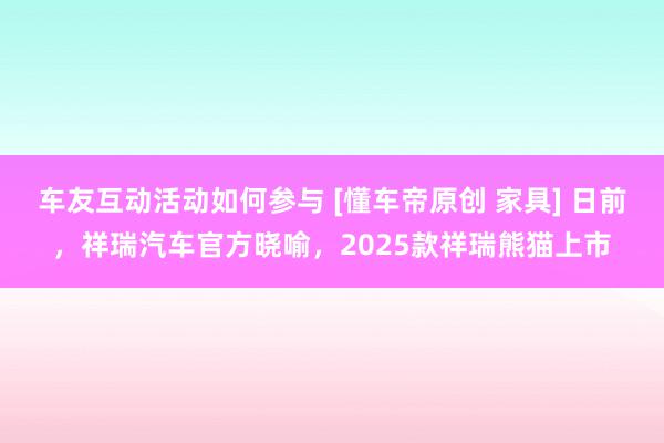 车友互动活动如何参与 [懂车帝原创 家具] 日前，祥瑞汽车官方晓喻，2025款祥瑞熊猫上市