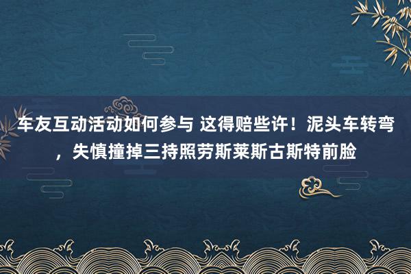 车友互动活动如何参与 这得赔些许！泥头车转弯，失慎撞掉三持照劳斯莱斯古斯特前脸