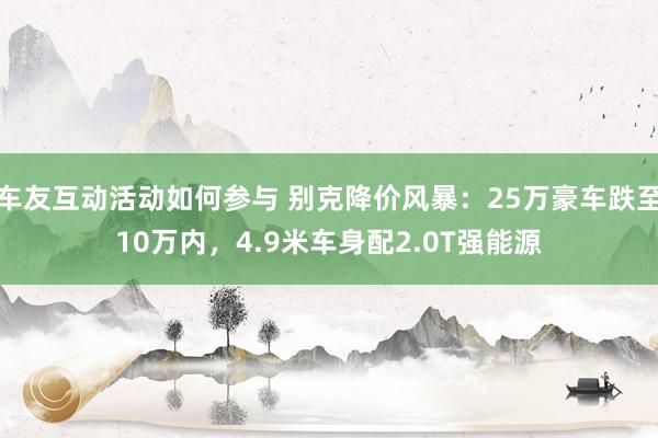 车友互动活动如何参与 别克降价风暴：25万豪车跌至10万内，4.9米车身配2.0T强能源