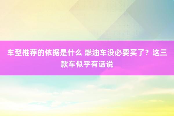 车型推荐的依据是什么 燃油车没必要买了？这三款车似乎有话说