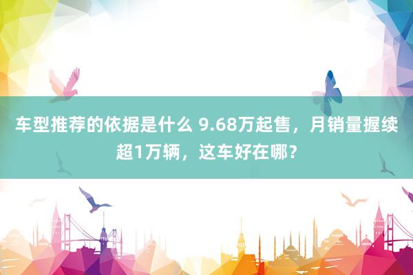 车型推荐的依据是什么 9.68万起售，月销量握续超1万辆，这车好在哪？