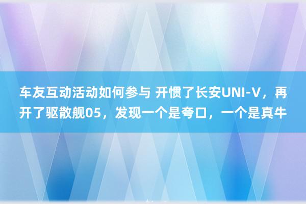 车友互动活动如何参与 开惯了长安UNI-V，再开了驱散舰05，发现一个是夸口，一个是真牛