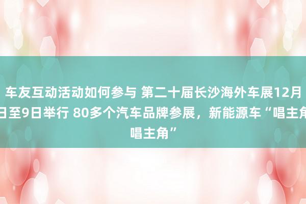 车友互动活动如何参与 第二十届长沙海外车展12月4日至9日举行 80多个汽车品牌参展，新能源车“唱主角”