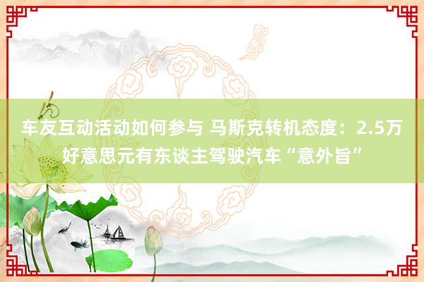 车友互动活动如何参与 马斯克转机态度：2.5万好意思元有东谈主驾驶汽车“意外旨”