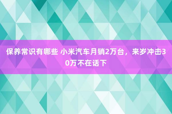 保养常识有哪些 小米汽车月销2万台，来岁冲击30万不在话下