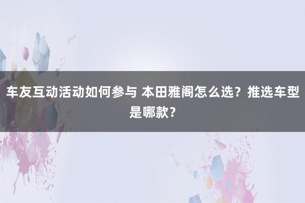 车友互动活动如何参与 本田雅阁怎么选？推选车型是哪款？