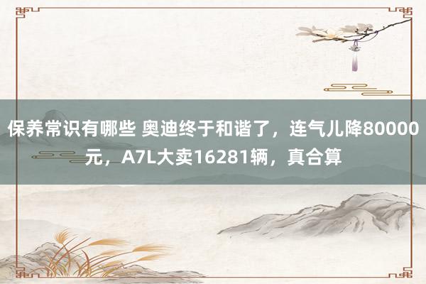 保养常识有哪些 奥迪终于和谐了，连气儿降80000元，A7L大卖16281辆，真合算