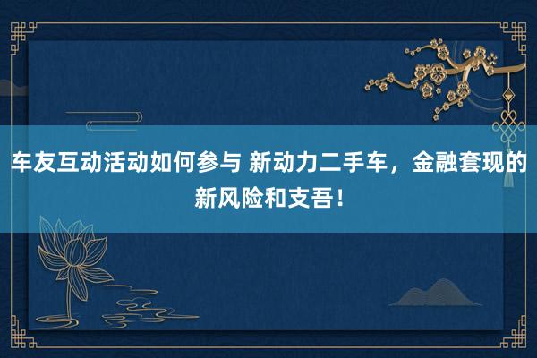 车友互动活动如何参与 新动力二手车，金融套现的新风险和支吾！