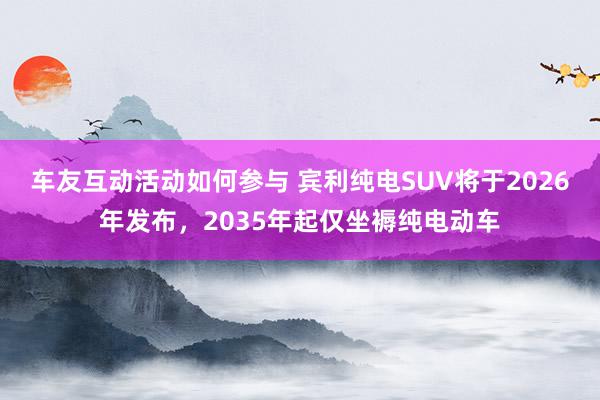 车友互动活动如何参与 宾利纯电SUV将于2026年发布，2035年起仅坐褥纯电动车