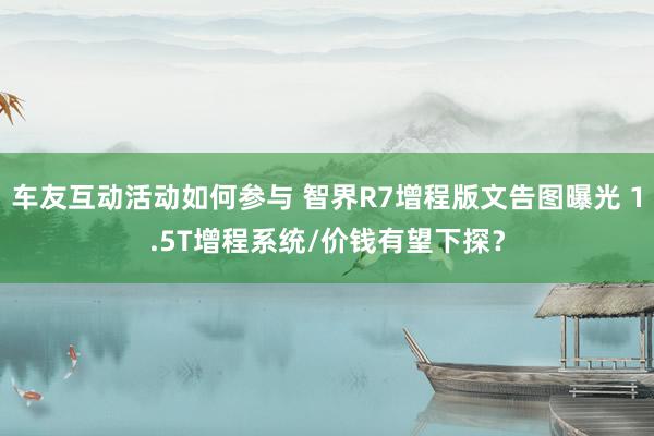 车友互动活动如何参与 智界R7增程版文告图曝光 1.5T增程系统/价钱有望下探？