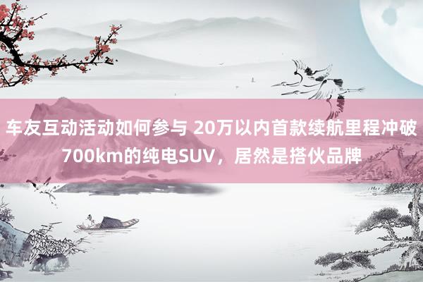 车友互动活动如何参与 20万以内首款续航里程冲破700km的纯电SUV，居然是搭伙品牌