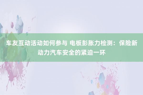 车友互动活动如何参与 电板彭胀力检测：保险新动力汽车安全的紧迫一环