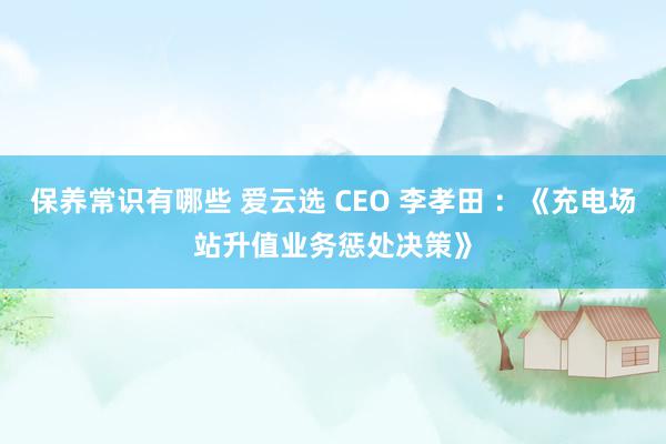 保养常识有哪些 爱云选 CEO 李孝田 ：《充电场站升值业务惩处决策》