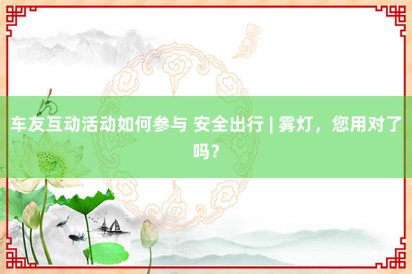 车友互动活动如何参与 安全出行 | 雾灯，您用对了吗？