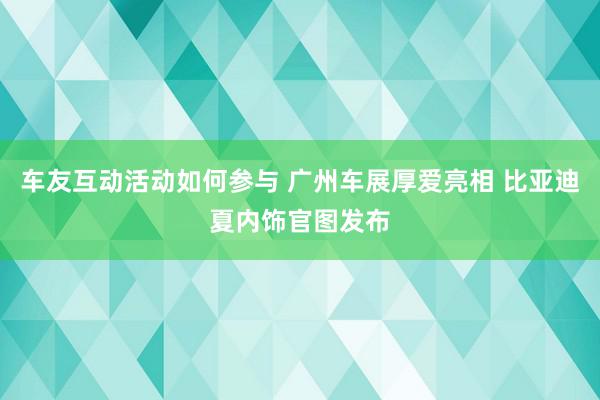 车友互动活动如何参与 广州车展厚爱亮相 比亚迪夏内饰官图发布