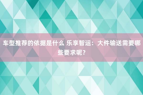 车型推荐的依据是什么 乐享智运：大件输送需要哪些要求呢？