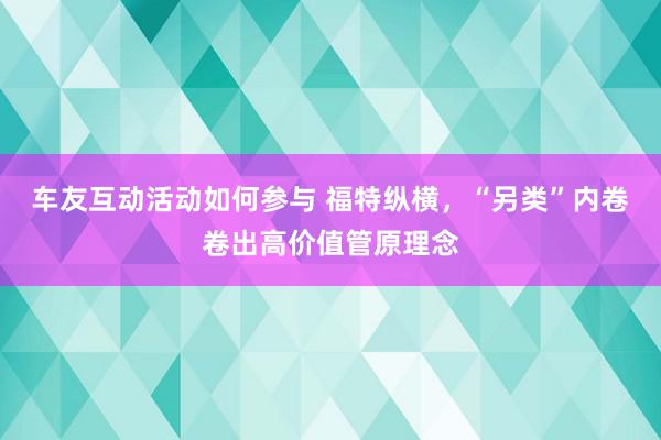 车友互动活动如何参与 福特纵横，“另类”内卷卷出高价值管原理念