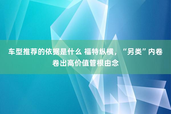 车型推荐的依据是什么 福特纵横，“另类”内卷卷出高价值管根由念