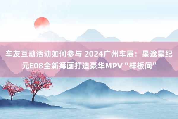 车友互动活动如何参与 2024广州车展：星途星纪元E08全新筹画打造豪华MPV“样板间”