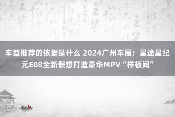 车型推荐的依据是什么 2024广州车展：星途星纪元E08全新假想打造豪华MPV“样板间”