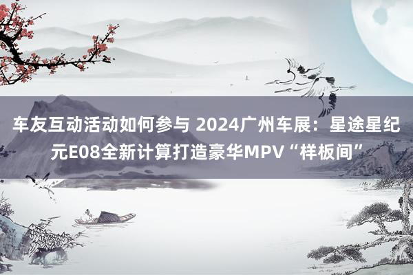 车友互动活动如何参与 2024广州车展：星途星纪元E08全新计算打造豪华MPV“样板间”