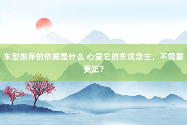 车型推荐的依据是什么 心爱它的东说念主，不需要更正？