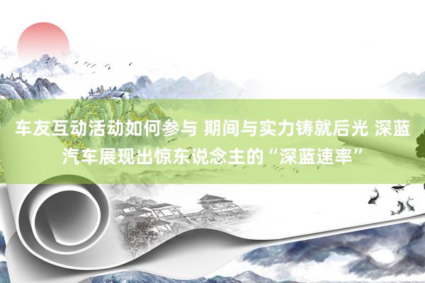 车友互动活动如何参与 期间与实力铸就后光 深蓝汽车展现出惊东说念主的“深蓝速率”