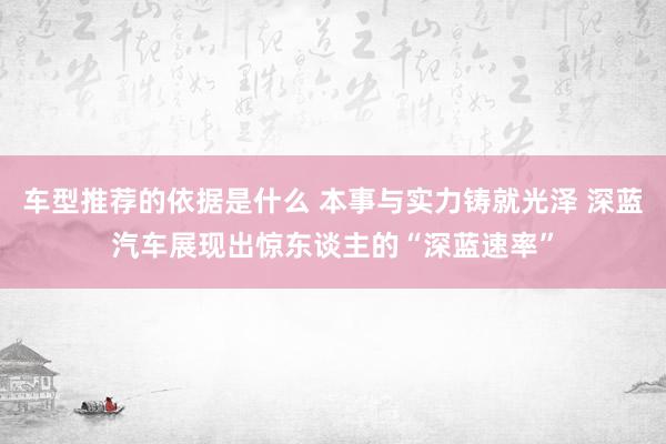 车型推荐的依据是什么 本事与实力铸就光泽 深蓝汽车展现出惊东谈主的“深蓝速率”