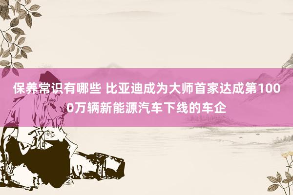 保养常识有哪些 比亚迪成为大师首家达成第1000万辆新能源汽车下线的车企