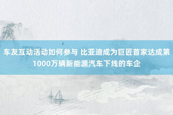 车友互动活动如何参与 比亚迪成为巨匠首家达成第1000万辆新能源汽车下线的车企