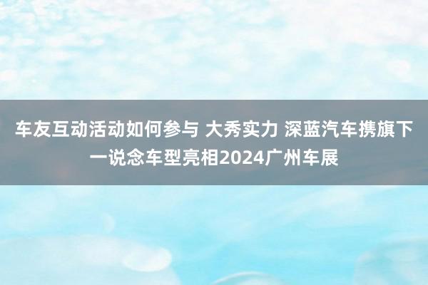 车友互动活动如何参与 大秀实力 深蓝汽车携旗下一说念车型亮相2024广州车展