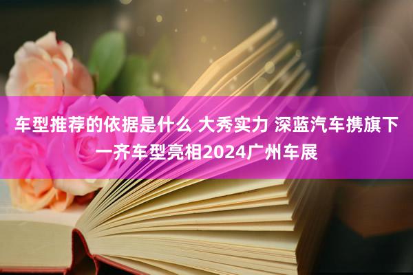 车型推荐的依据是什么 大秀实力 深蓝汽车携旗下一齐车型亮相2024广州车展