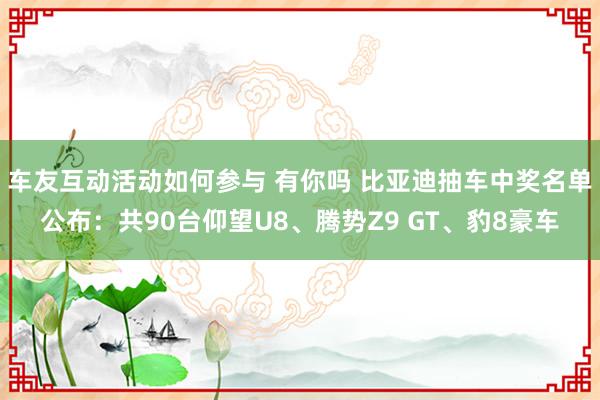 车友互动活动如何参与 有你吗 比亚迪抽车中奖名单公布：共90台仰望U8、腾势Z9 GT、豹8豪车