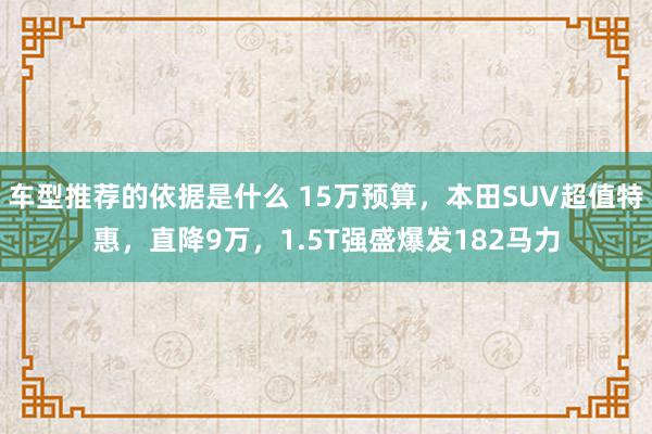 车型推荐的依据是什么 15万预算，本田SUV超值特惠，直降9万，1.5T强盛爆发182马力