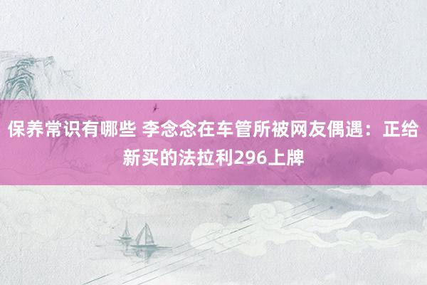 保养常识有哪些 李念念在车管所被网友偶遇：正给新买的法拉利296上牌