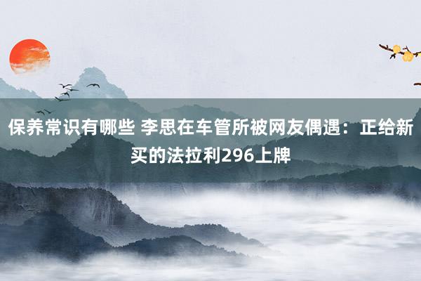 保养常识有哪些 李思在车管所被网友偶遇：正给新买的法拉利296上牌