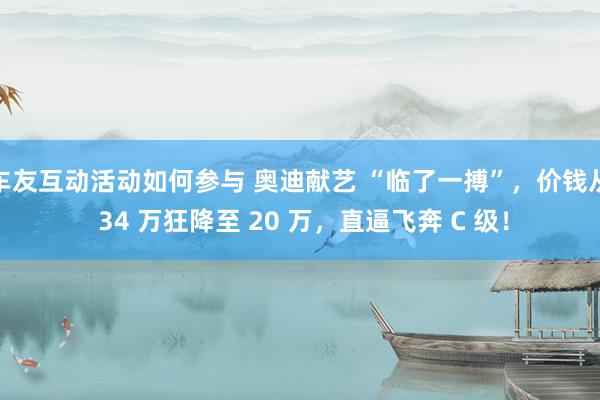 车友互动活动如何参与 奥迪献艺 “临了一搏”，价钱从 34 万狂降至 20 万，直逼飞奔 C 级！