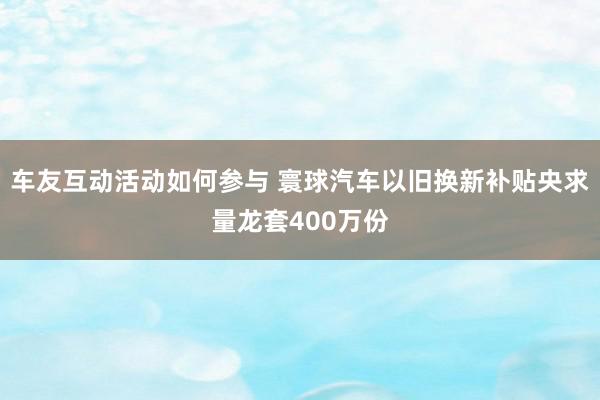 车友互动活动如何参与 寰球汽车以旧换新补贴央求量龙套400万份