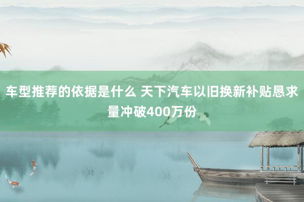 车型推荐的依据是什么 天下汽车以旧换新补贴恳求量冲破400万份