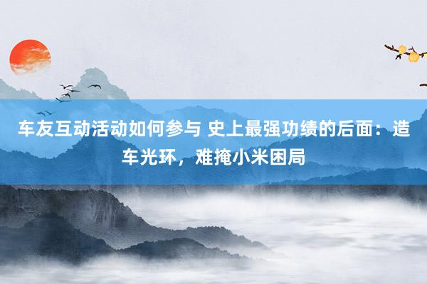 车友互动活动如何参与 史上最强功绩的后面：造车光环，难掩小米困局