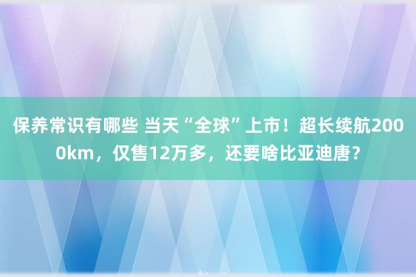 保养常识有哪些 当天“全球”上市！超长续航2000km，仅售12万多，还要啥比亚迪唐？