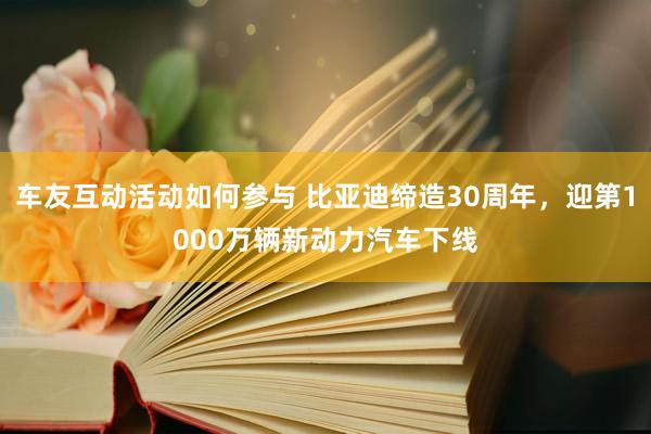 车友互动活动如何参与 比亚迪缔造30周年，迎第1000万辆新动力汽车下线