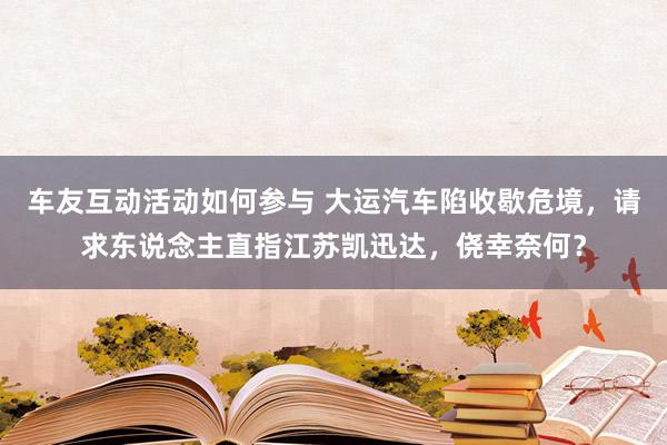 车友互动活动如何参与 大运汽车陷收歇危境，请求东说念主直指江苏凯迅达，侥幸奈何？