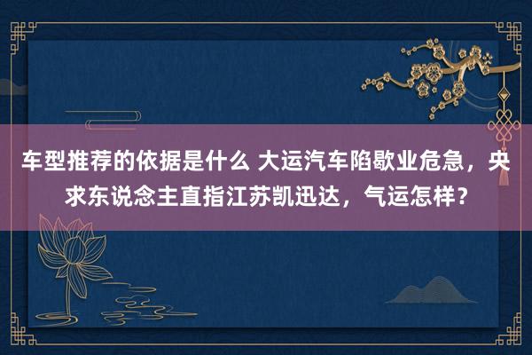 车型推荐的依据是什么 大运汽车陷歇业危急，央求东说念主直指江苏凯迅达，气运怎样？