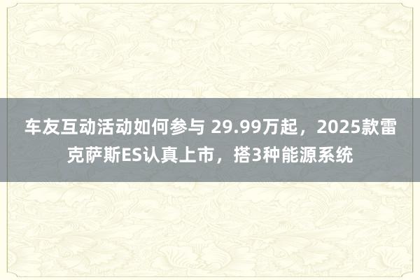 车友互动活动如何参与 29.99万起，2025款雷克萨斯ES认真上市，搭3种能源系统