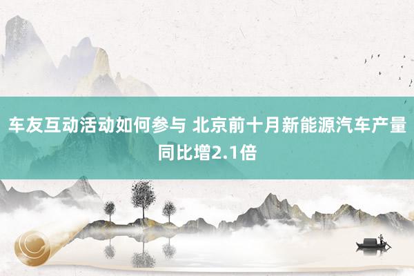 车友互动活动如何参与 北京前十月新能源汽车产量同比增2.1倍